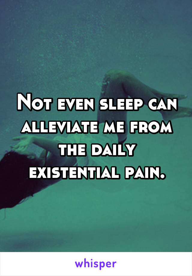 Not even sleep can alleviate me from the daily existential pain.