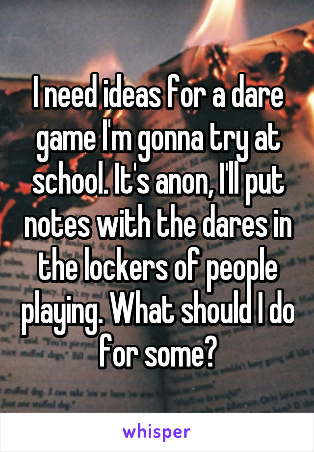 I need ideas for a dare game I'm gonna try at school. It's anon, I'll put notes with the dares in the lockers of people playing. What should I do for some?