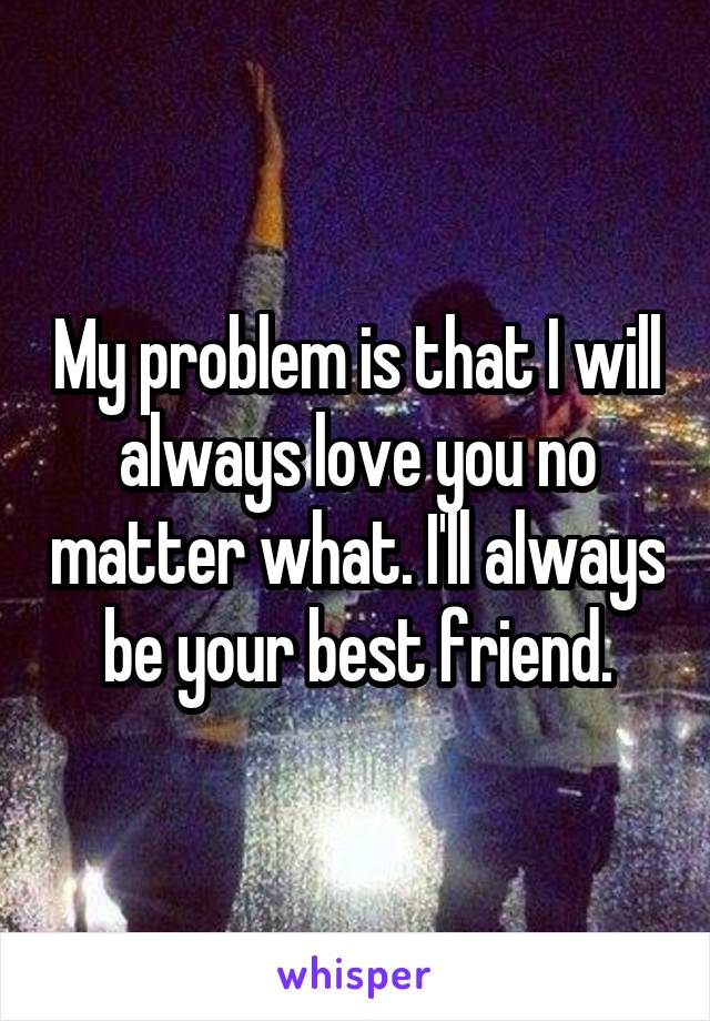 My problem is that I will always love you no matter what. I'll always be your best friend.