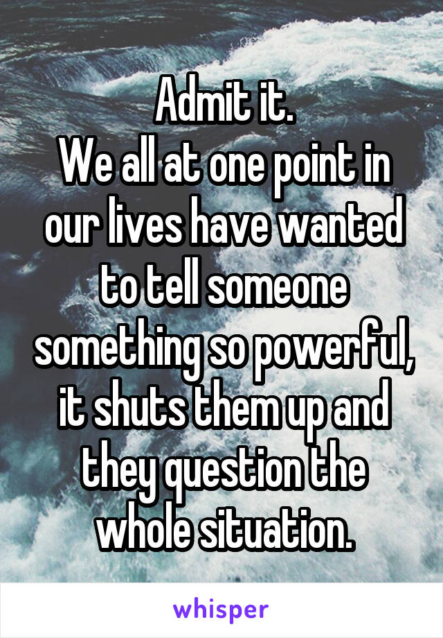 Admit it.
We all at one point in our lives have wanted to tell someone something so powerful, it shuts them up and they question the whole situation.
