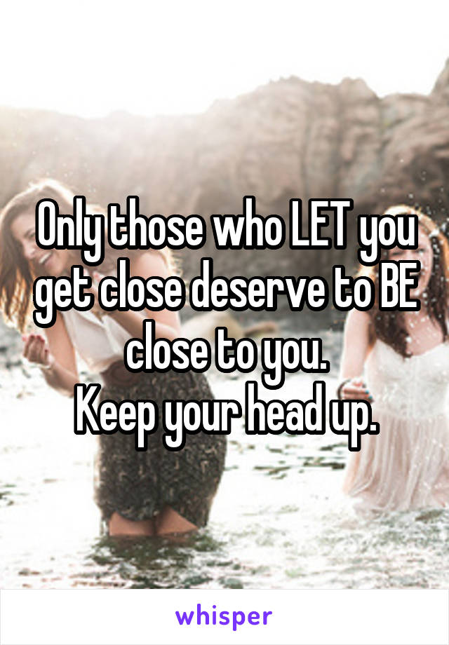 Only those who LET you get close deserve to BE close to you.
Keep your head up.
