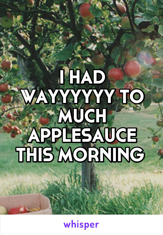 I HAD WAYYYYYY TO MUCH APPLESAUCE THIS MORNING 