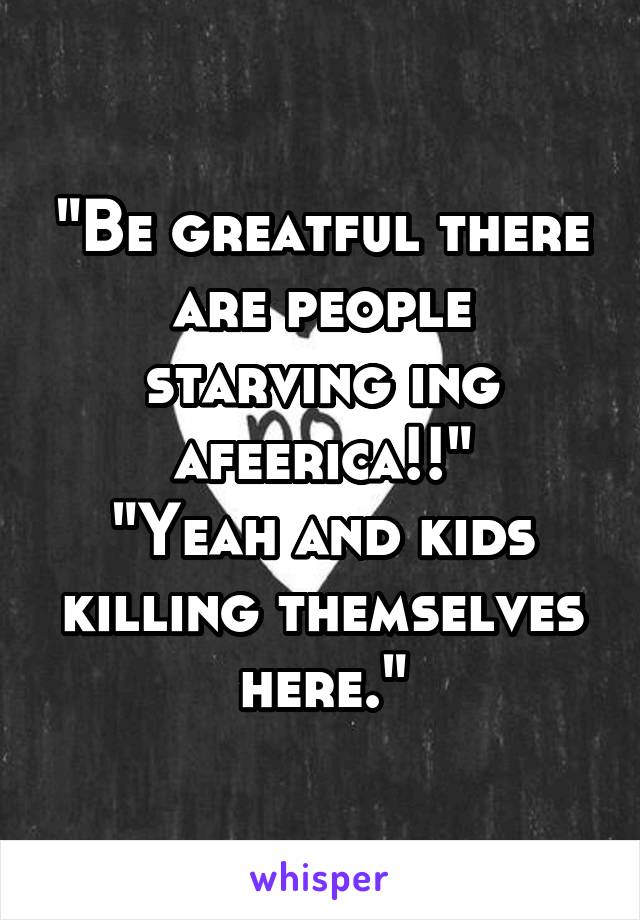 "Be greatful there are people starving ing afeerica!!"
"Yeah and kids killing themselves here."