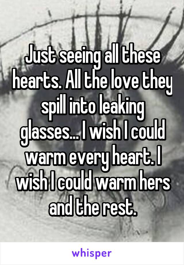 Just seeing all these hearts. All the love they spill into leaking glasses... I wish I could warm every heart. I wish I could warm hers and the rest.