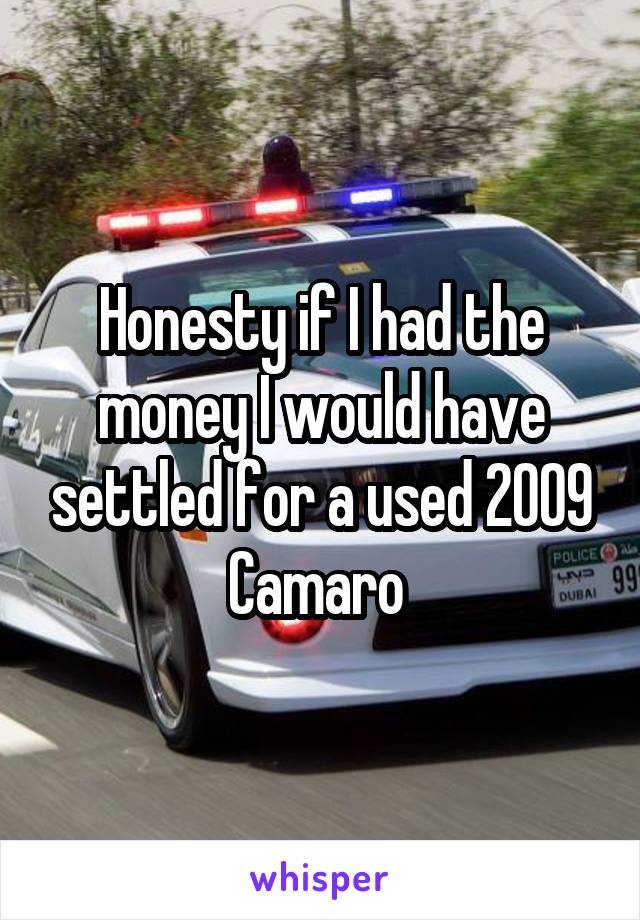 Honesty if I had the money I would have settled for a used 2009 Camaro 