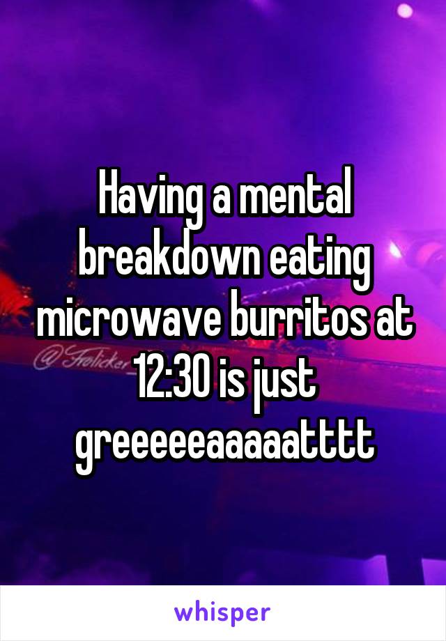 Having a mental breakdown eating microwave burritos at 12:30 is just greeeeeaaaaatttt