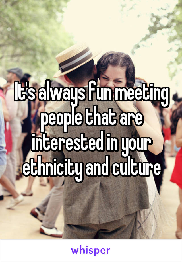 It's always fun meeting people that are interested in your ethnicity and culture