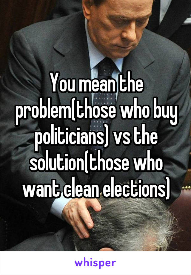 You mean the problem(those who buy politicians) vs the solution(those who want clean elections)