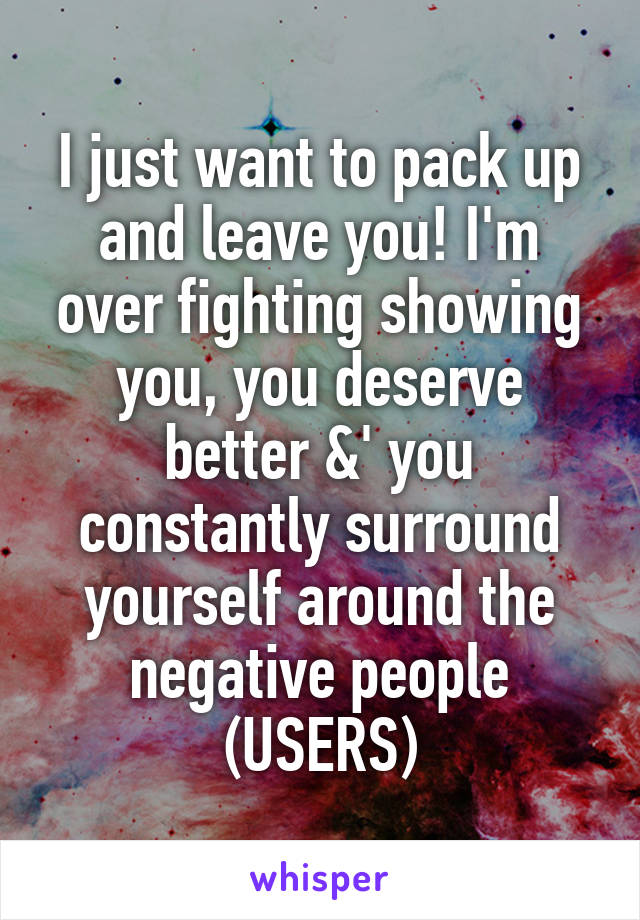I just want to pack up and leave you! I'm over fighting showing you, you deserve better &' you constantly surround yourself around the negative people
(USERS)
