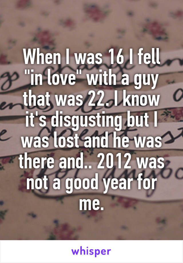 When I was 16 I fell "in love" with a guy that was 22. I know it's disgusting but I was lost and he was there and.. 2012 was not a good year for me.