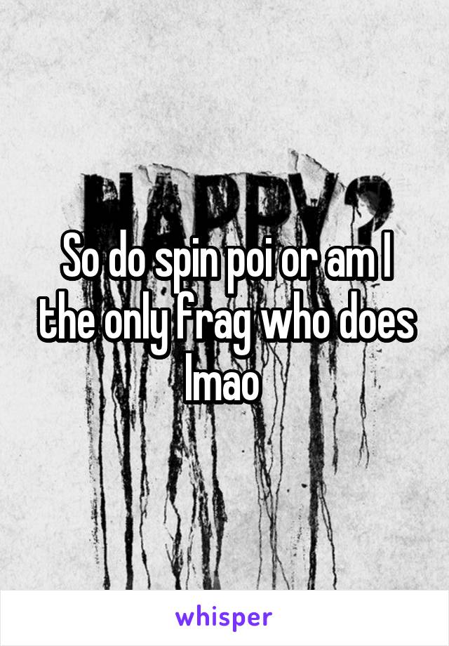 So do spin poi or am I the only frag who does lmao 