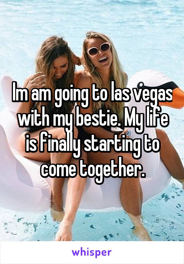 Im am going to las vegas with my bestie. My life is finally starting to come together.