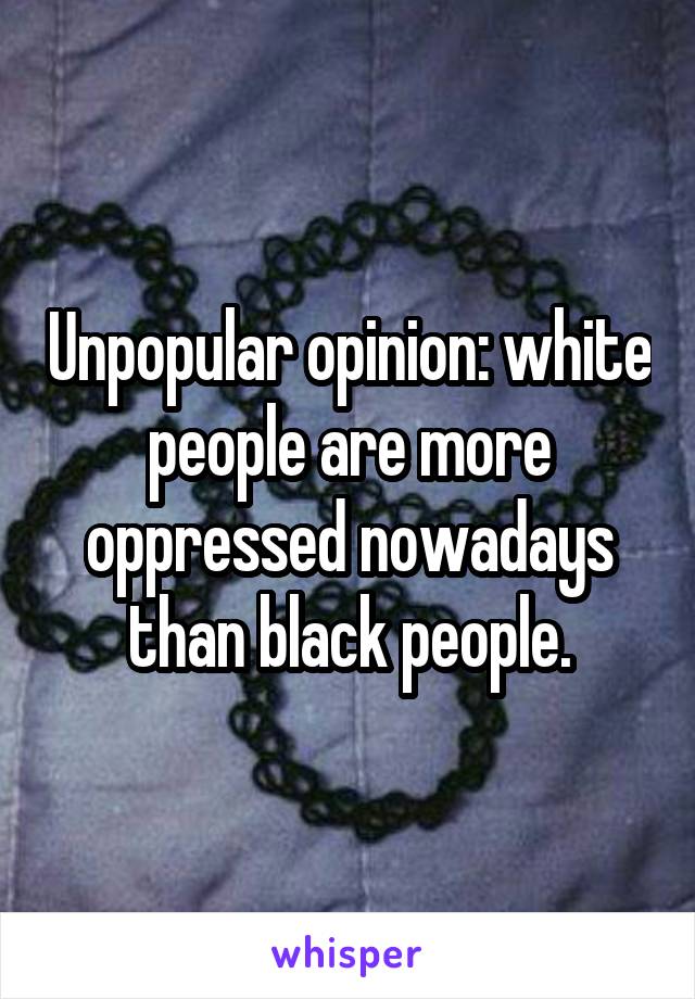 Unpopular opinion: white people are more oppressed nowadays than black people.