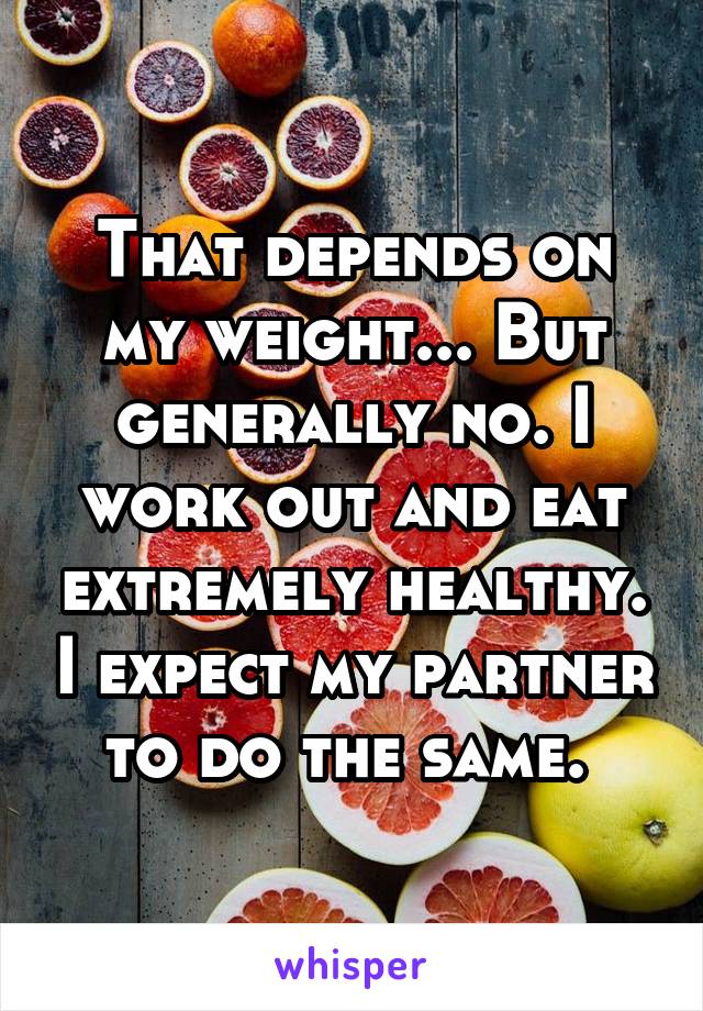 That depends on my weight... But generally no. I work out and eat extremely healthy. I expect my partner to do the same. 