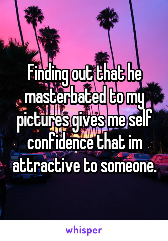 Finding out that he masterbated to my pictures gives me self confidence that im attractive to someone.