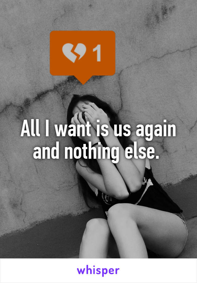 All I want is us again and nothing else. 