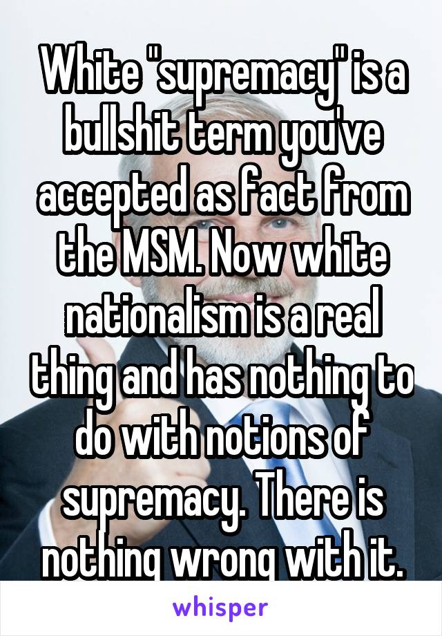 White "supremacy" is a bullshit term you've accepted as fact from the MSM. Now white nationalism is a real thing and has nothing to do with notions of supremacy. There is nothing wrong with it.
