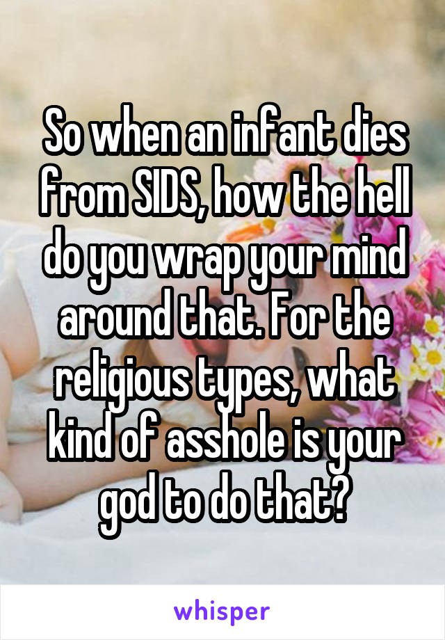 So when an infant dies from SIDS, how the hell do you wrap your mind around that. For the religious types, what kind of asshole is your god to do that?