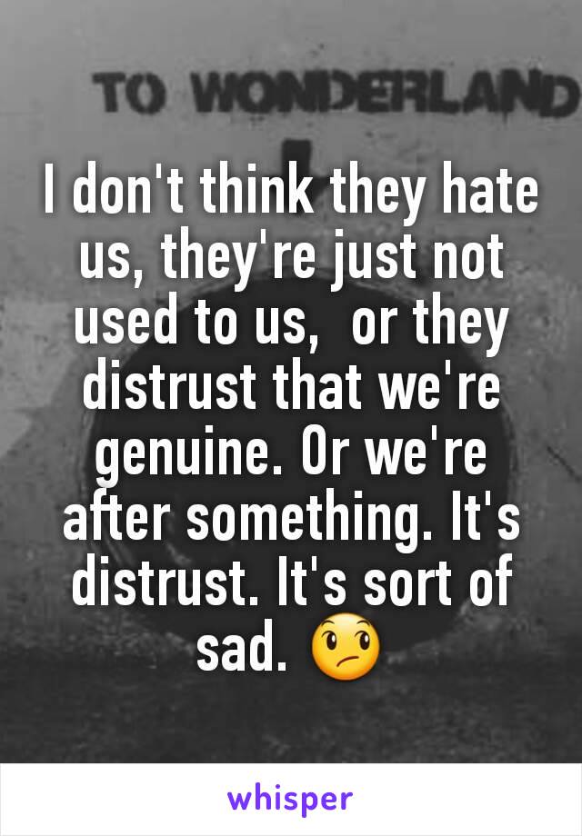 I don't think they hate us, they're just not used to us,  or they distrust that we're genuine. Or we're after something. It's  distrust. It's sort of sad. 😞