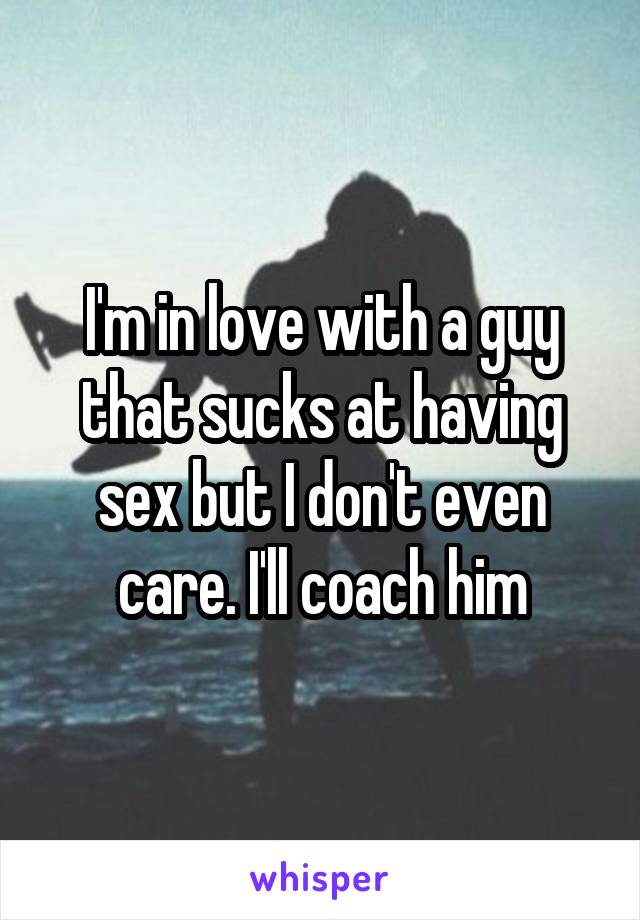 I'm in love with a guy that sucks at having sex but I don't even care. I'll coach him