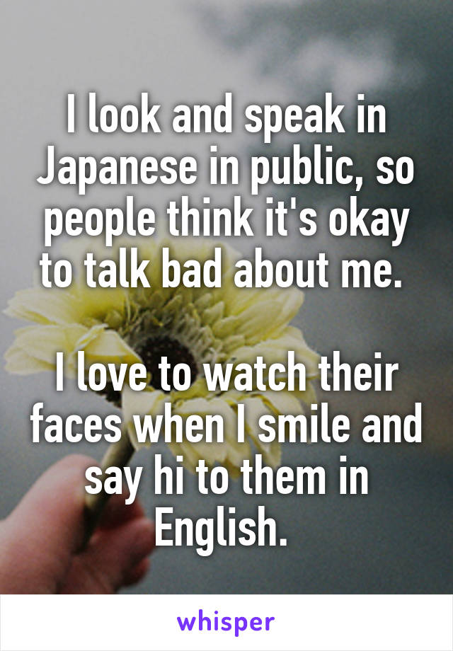 I look and speak in Japanese in public, so people think it's okay to talk bad about me. 

I love to watch their faces when I smile and say hi to them in English. 