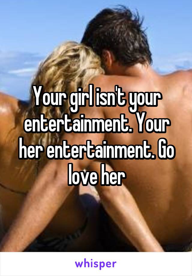 Your girl isn't your entertainment. Your her entertainment. Go love her