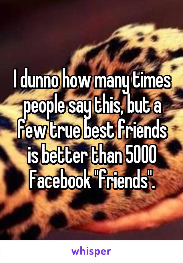 I dunno how many times people say this, but a few true best friends is better than 5000 Facebook "friends".