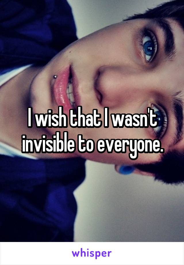 I wish that I wasn't invisible to everyone.
