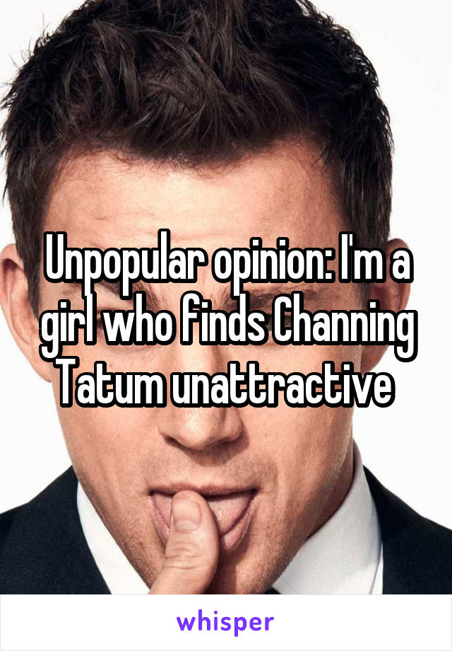 Unpopular opinion: I'm a girl who finds Channing Tatum unattractive 