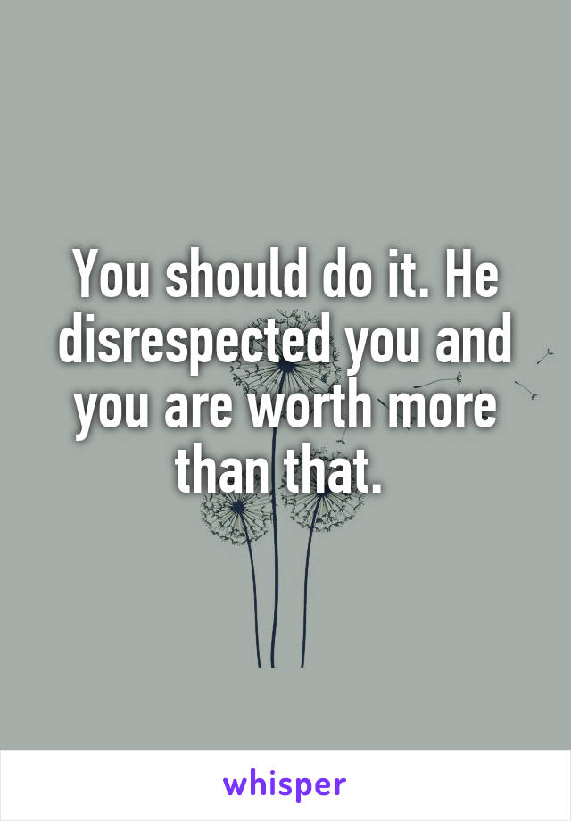 You should do it. He disrespected you and you are worth more than that. 
