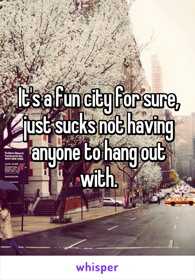 It's a fun city for sure, just sucks not having anyone to hang out with.