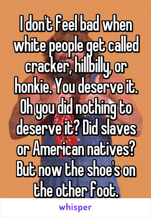 I don't feel bad when white people get called cracker, hillbilly, or honkie. You deserve it.
Oh you did nothing to deserve it? Did slaves or American natives?
But now the shoe's on the other foot.
