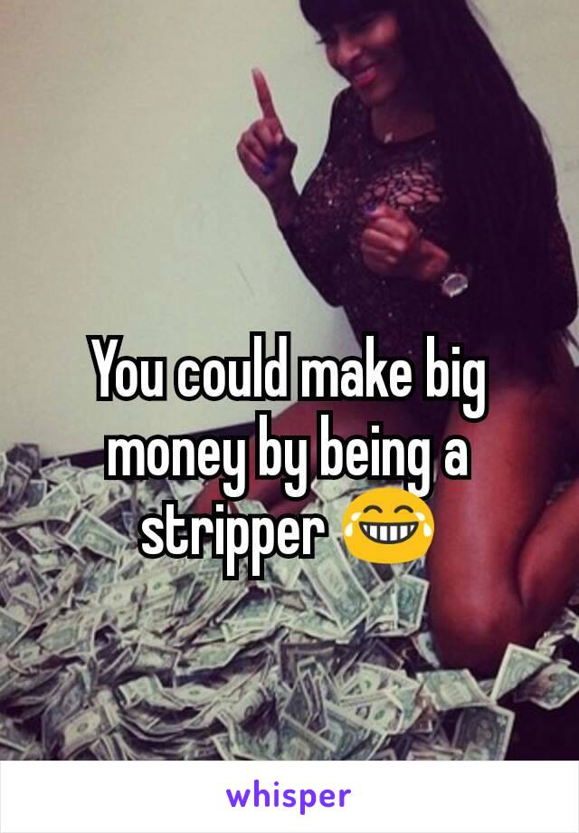 You could make big money by being a stripper 😂