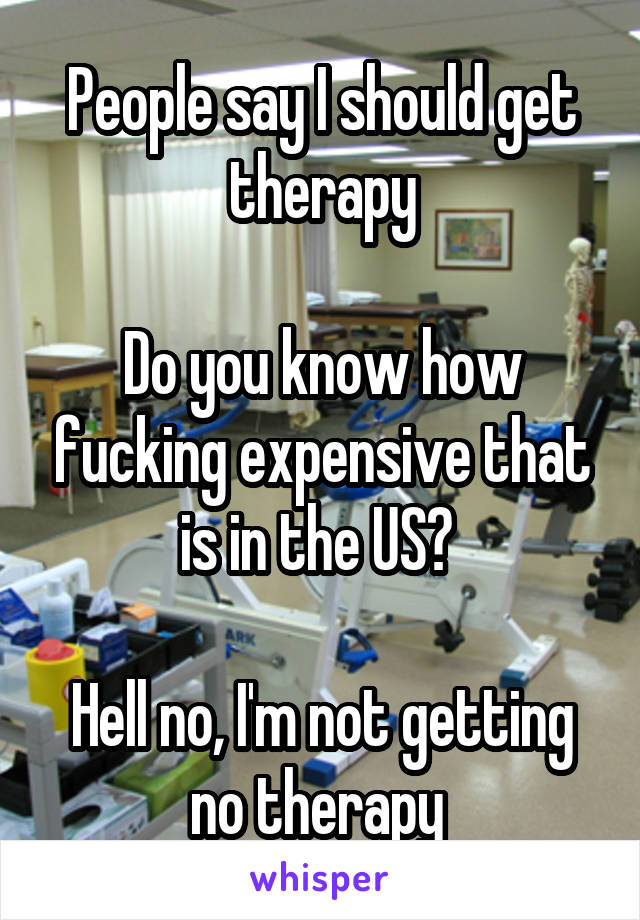People say I should get therapy

Do you know how fucking expensive that is in the US? 

Hell no, I'm not getting no therapy 