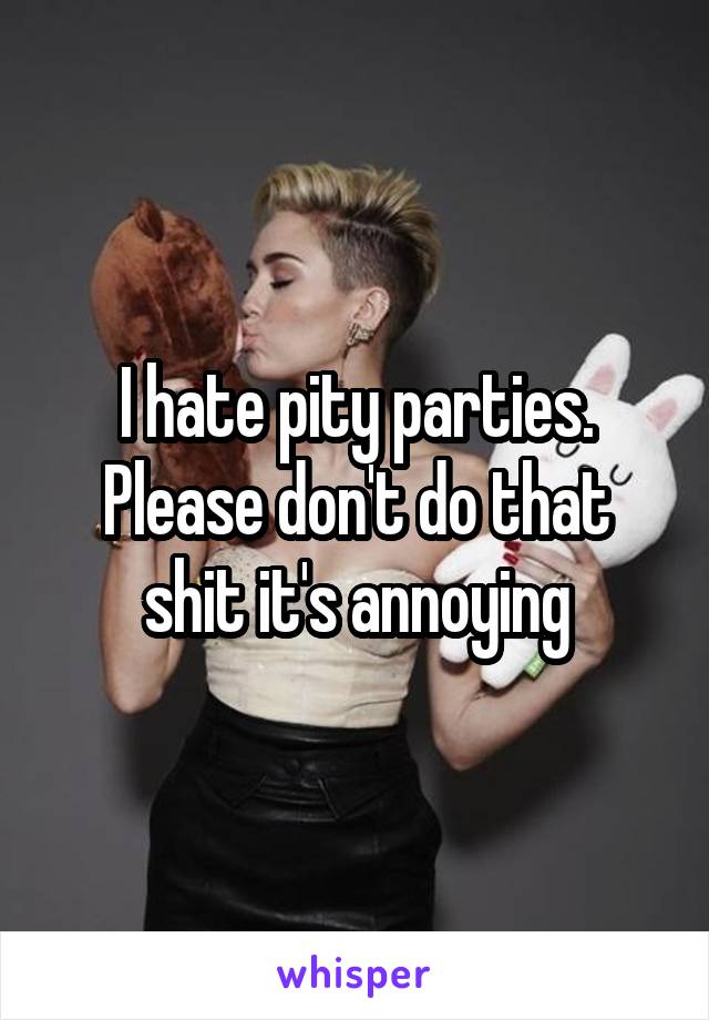I hate pity parties. Please don't do that shit it's annoying