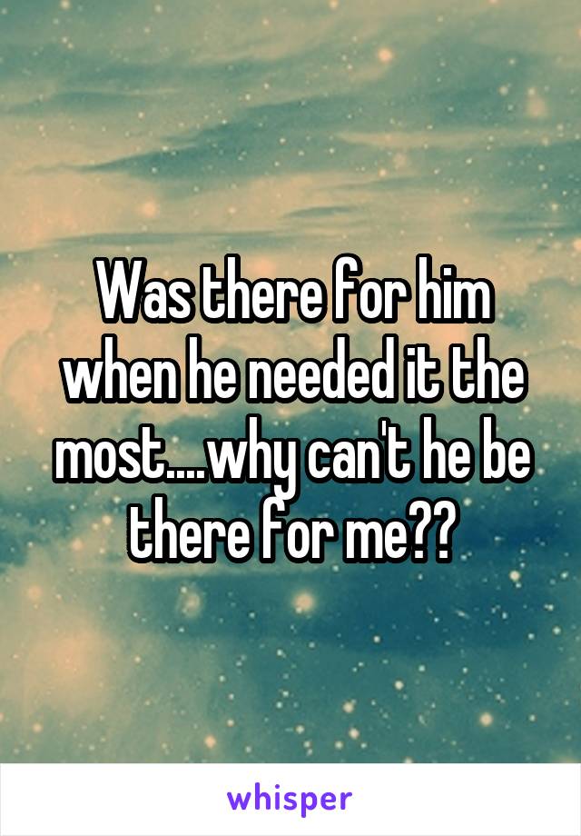 Was there for him when he needed it the most....why can't he be there for me??