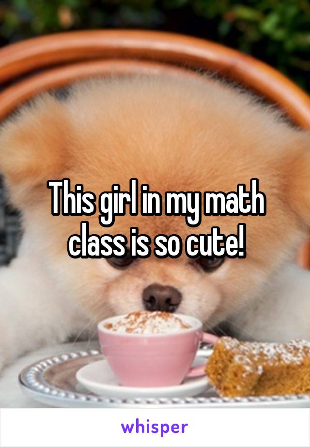 This girl in my math class is so cute!