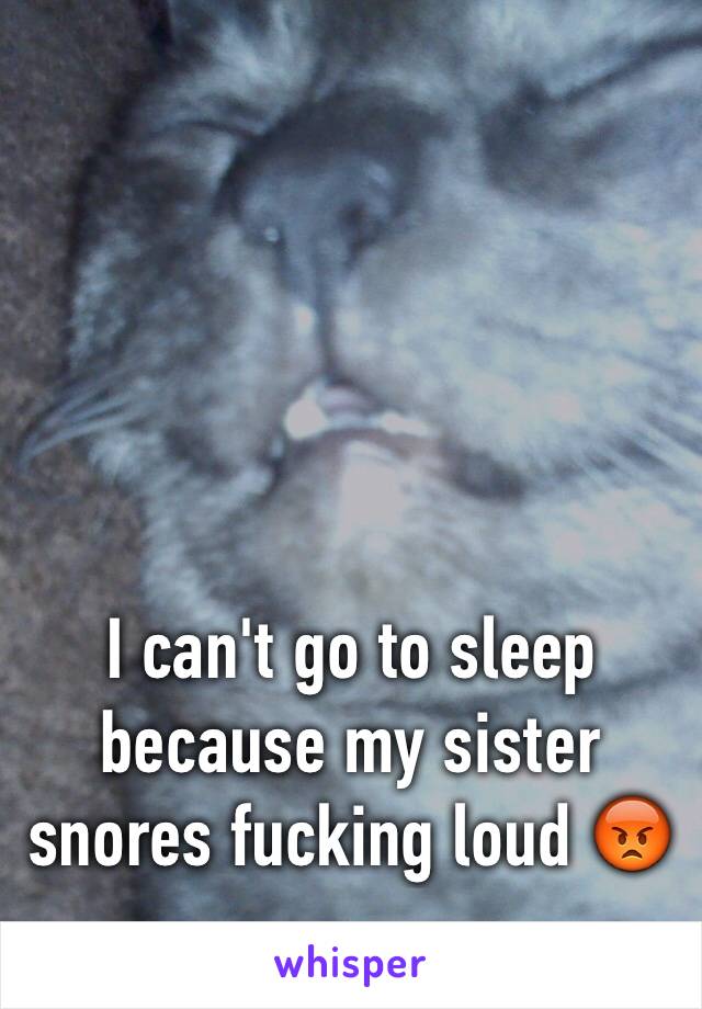 I can't go to sleep because my sister snores fucking loud 😡