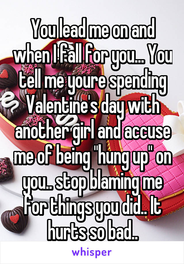 You lead me on and when I fall for you... You tell me youre spending Valentine's day with another girl and accuse me of being "hung up" on you.. stop blaming me for things you did.. It hurts so bad..