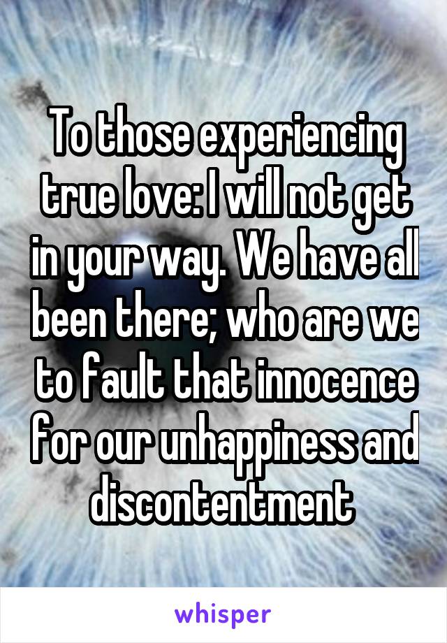 To those experiencing true love: I will not get in your way. We have all been there; who are we to fault that innocence for our unhappiness and discontentment 