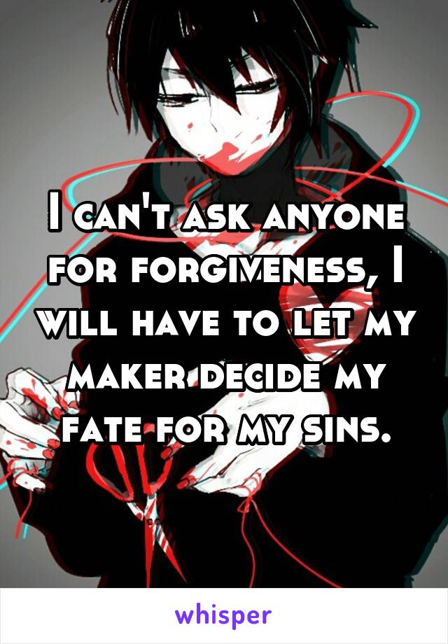 I can't ask anyone for forgiveness, I will have to let my maker decide my fate for my sins.