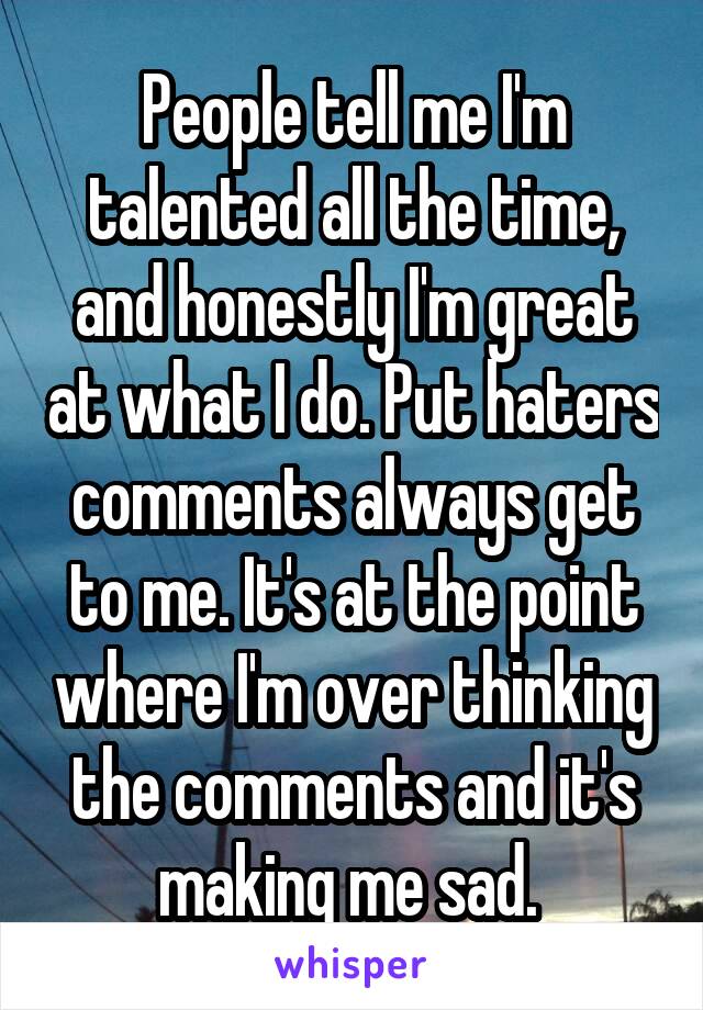 People tell me I'm talented all the time, and honestly I'm great at what I do. Put haters comments always get to me. It's at the point where I'm over thinking the comments and it's making me sad. 