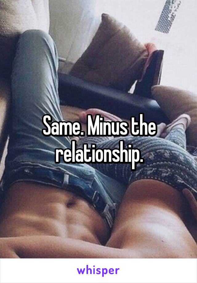 Same. Minus the relationship.