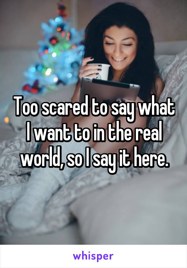 Too scared to say what I want to in the real world, so I say it here.