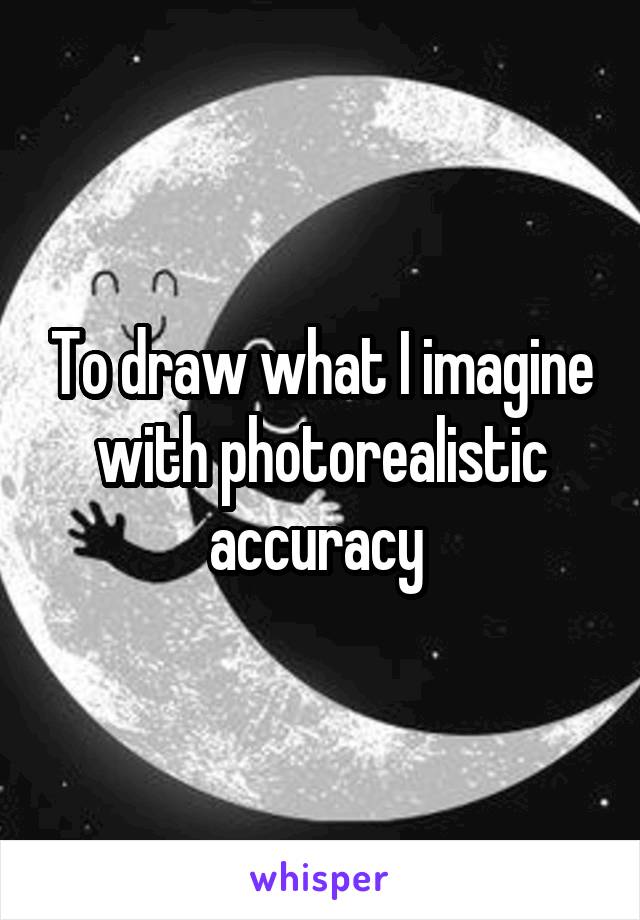 To draw what I imagine with photorealistic accuracy 