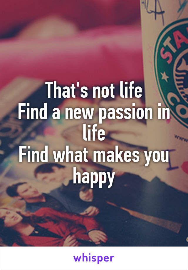 That's not life
Find a new passion in life
Find what makes you happy
