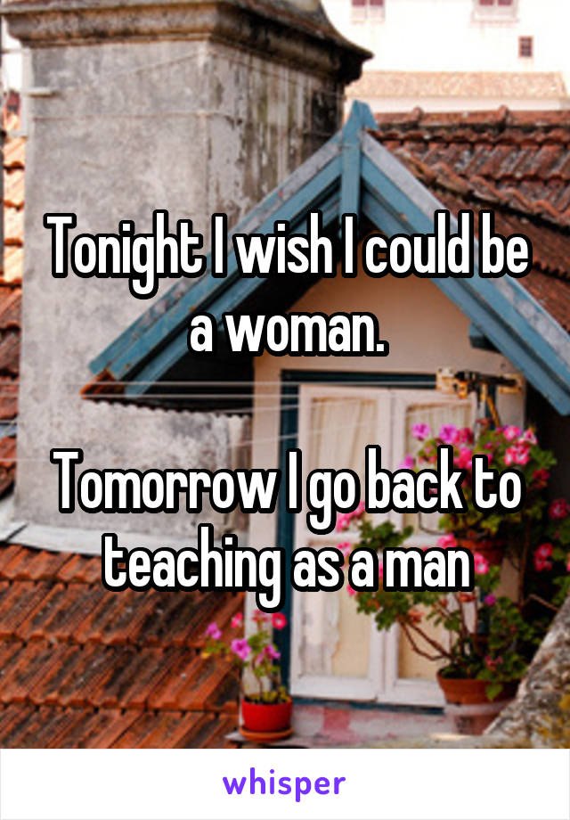 Tonight I wish I could be a woman.

Tomorrow I go back to teaching as a man