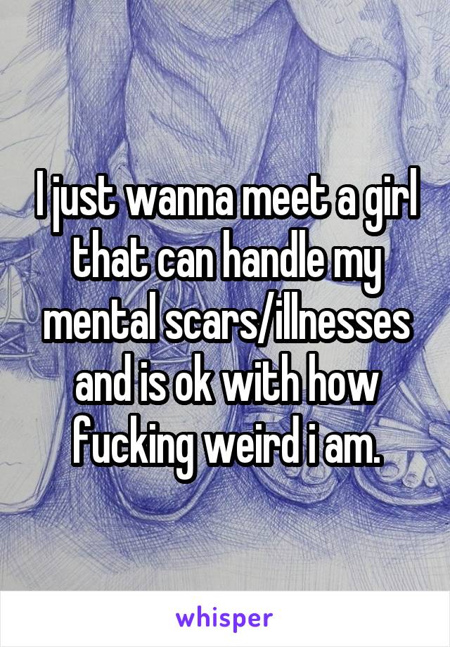 I just wanna meet a girl that can handle my mental scars/illnesses and is ok with how fucking weird i am.