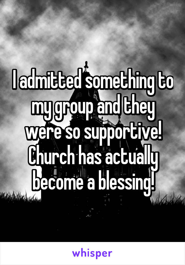 I admitted something to my group and they were so supportive! Church has actually become a blessing!