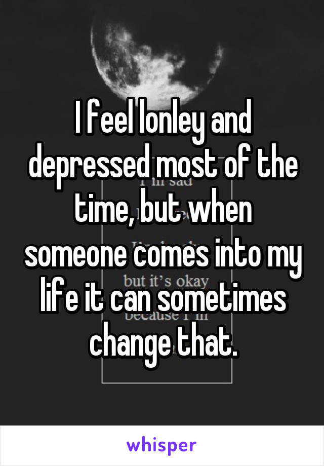 I feel lonley and depressed most of the time, but when someone comes into my life it can sometimes change that.